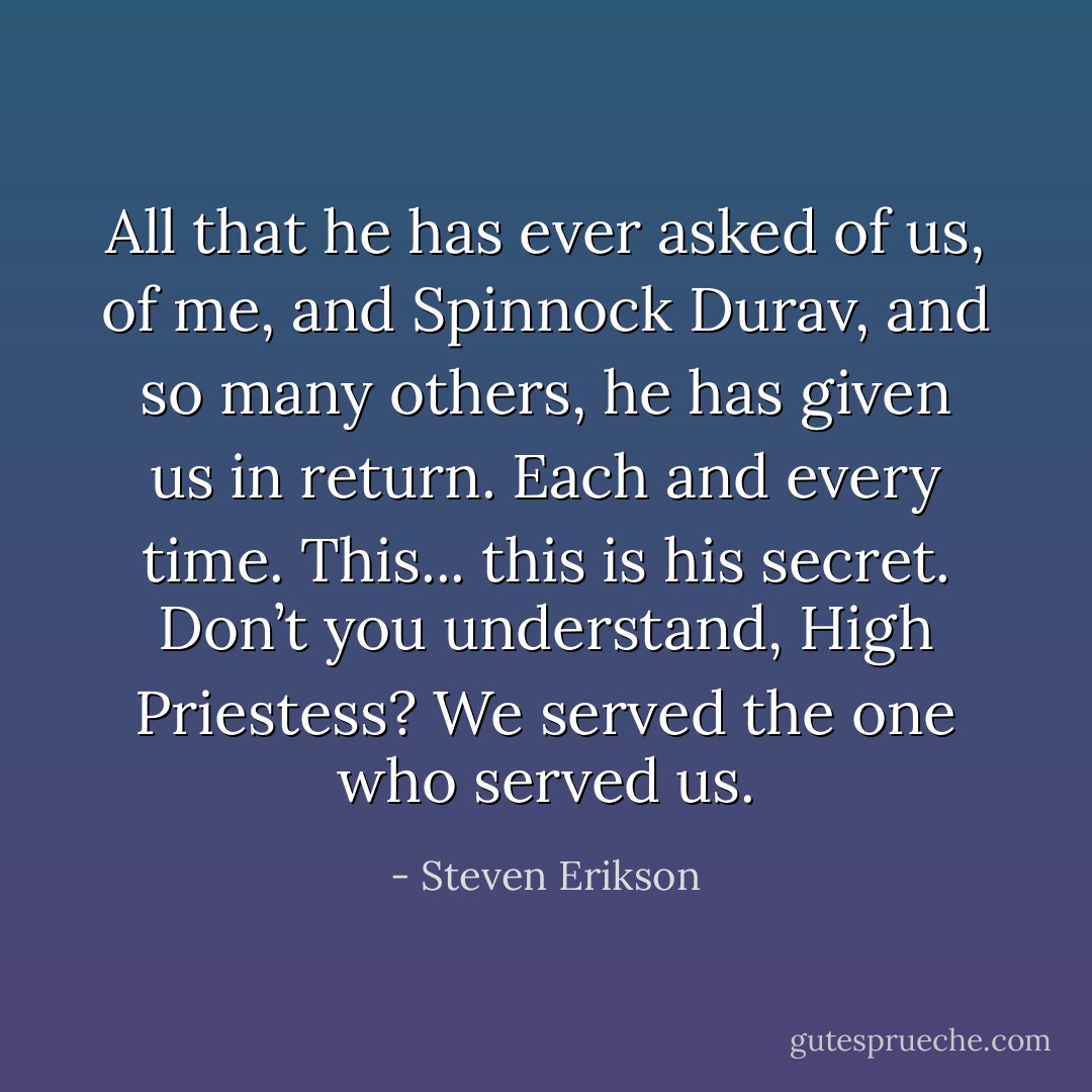 All that he has ever asked of us, of me, and Spinnock Durav, and so many others, he has given us in return. Each and every time. This... this is his secret. Don’t you understand, High Priestess? We served the one who served us. - Steven Erikson