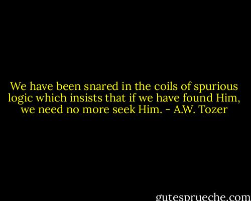 We have been snared in the coils of spurious logic which insists that if we have found Him, we need no more seek Him. - A.W. Tozer