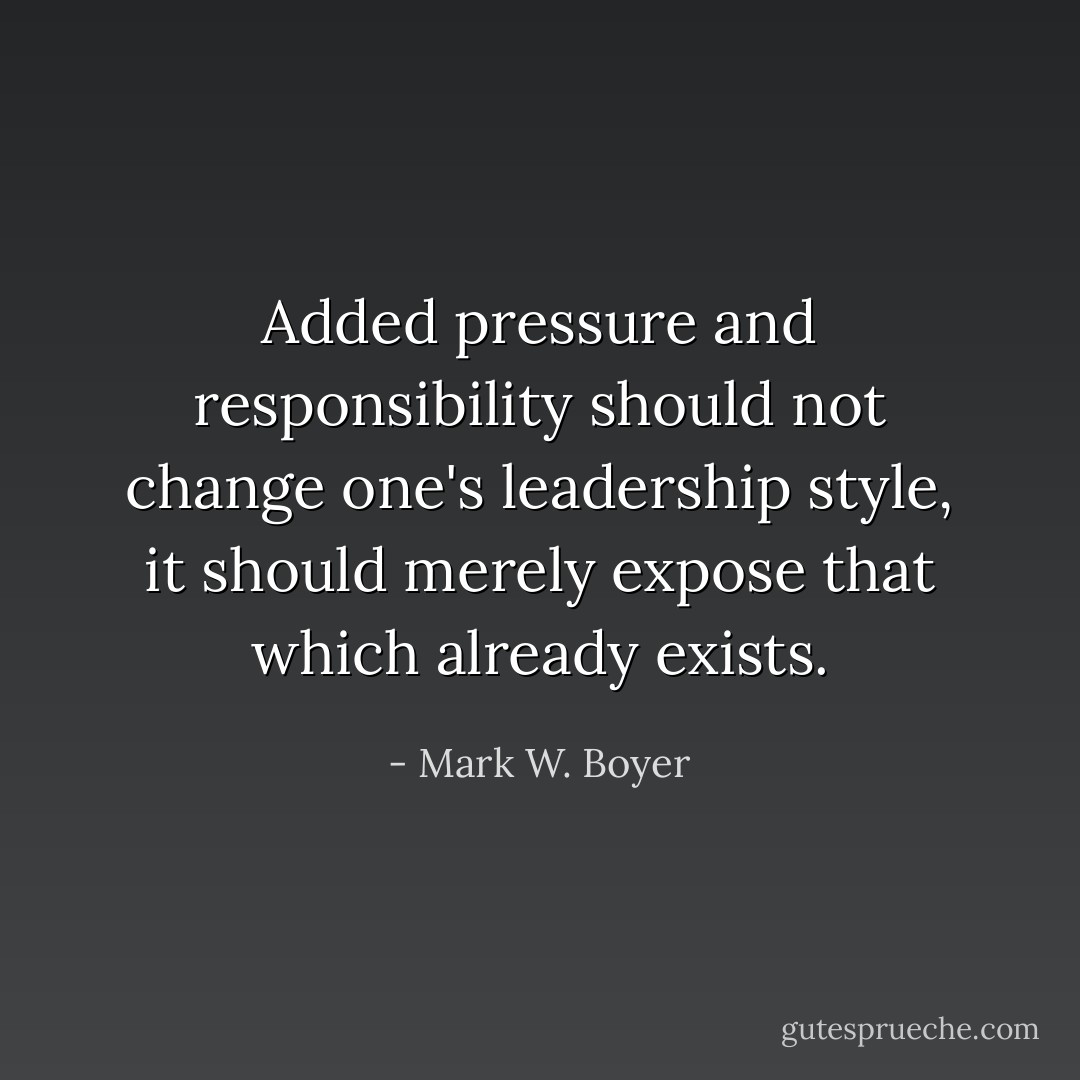 Added pressure and responsibility should not change one's leadership style, it should merely expose that which already exists. - Mark W. Boyer