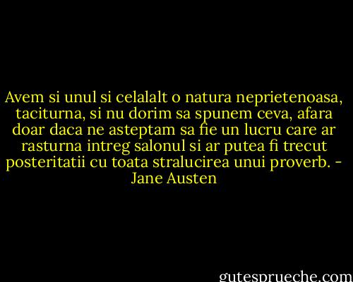Avem si unul si celalalt o natura neprietenoasa, taciturna, si nu dorim sa spunem ceva, afara doar daca ne asteptam sa fie un lucru care ar rasturna intreg salonul si ar putea fi trecut posteritatii cu toata stralucirea unui proverb. - Jane Austen
