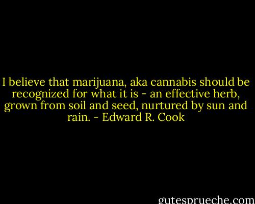 I believe that marijuana, aka cannabis should be recognized for what it is - an effective herb, grown from soil and seed, nurtured by sun and rain. - Edward R. Cook