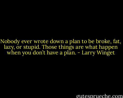 Nobody ever wrote down a plan to be broke, fat, lazy, or stupid. Those things are what happen when you don’t have a plan. - Larry Winget