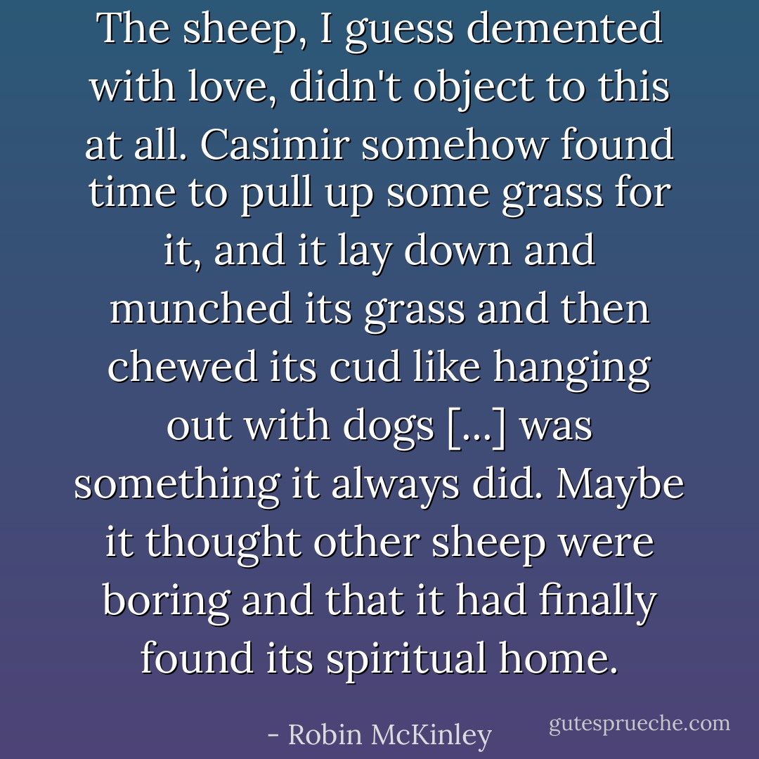 The sheep, I guess demented with love, didn't object to this at all. Casimir somehow found time to pull up some grass for it, and it lay down and munched its grass and then chewed its cud like hanging out with dogs [...] was something it always did. Maybe it thought other sheep were boring and that it had finally found its spiritual home. - Robin McKinley