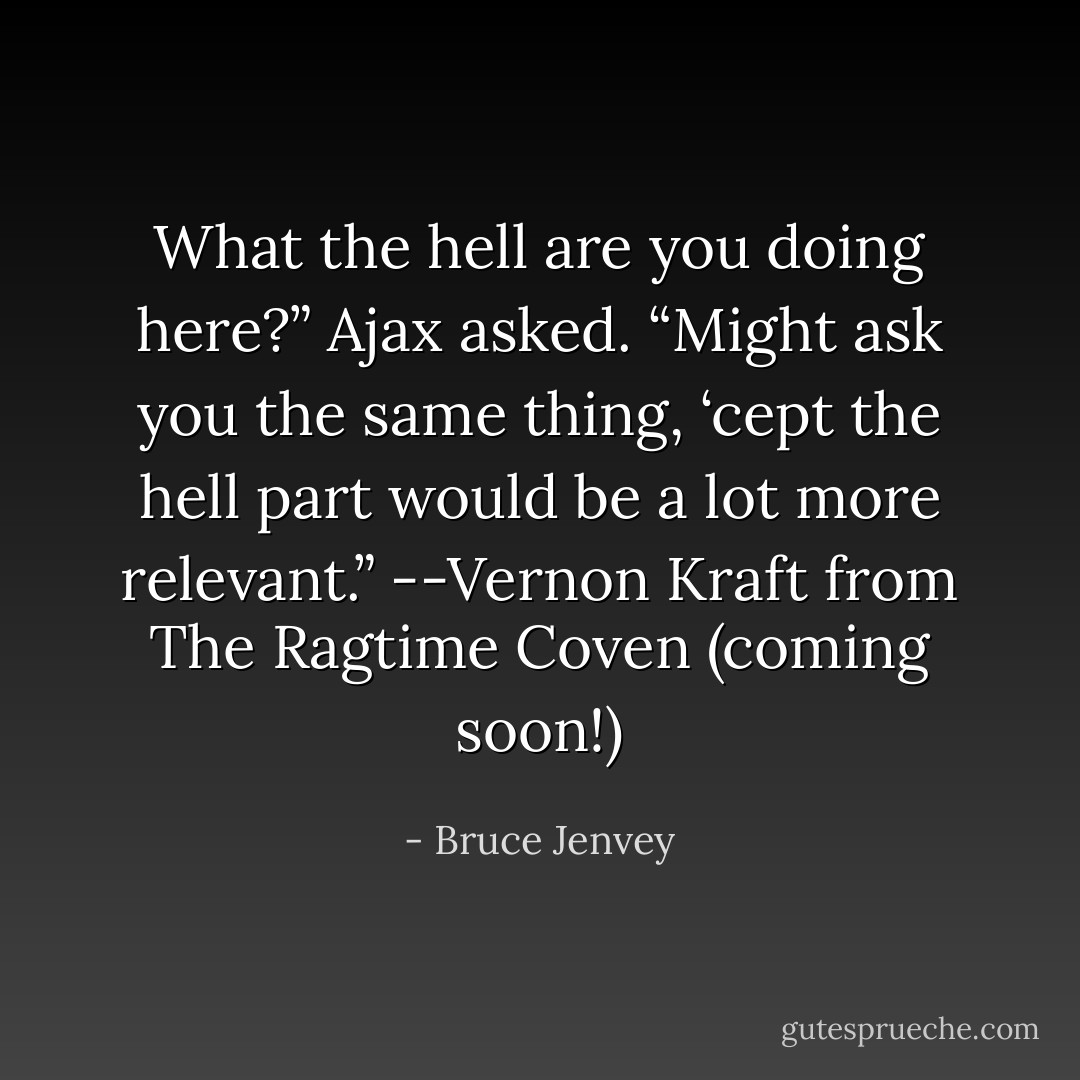 What the hell are you doing here?” Ajax asked.<br />“Might ask you the same thing, ‘cept the hell part would be a lot more relevant.” --Vernon Kraft from The Ragtime Coven (coming soon!) - Bruce Jenvey