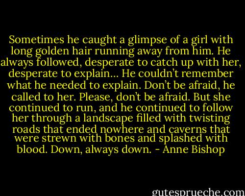 Sometimes he caught a glimpse of a girl with long golden hair running away from him. He always followed, desperate to catch up with her, desperate to explain… He couldn’t remember what he needed to explain. Don’t be afraid, he called to her. Please, don’t be afraid. But she continued to run, and he continued to follow her through a landscape filled with twisting roads that ended nowhere and caverns that were strewn with bones and splashed with blood. Down, always down. - Anne Bishop