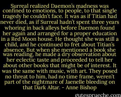 Surreal realized Daemon’s madness was confined to emotions, to people, to that single tragedy he couldn’t face. It was as if Titian had never died, as if Surreal hadn’t spent three years whoring in back alleys before Daemon found her again and arranged for a proper education in a Red Moon house. He thought she was still a child, and he continued to fret about Titian’s absence. But when she mentioned a book she was reading, he made a dry observation about her eclectic taste and proceeded to tell her about other books that might be of interest. It was the same with music, with art. They posed no threat to him, had no time frame, weren’t part of the nightmare of Jaenelle bleeding on that Dark Altar. - Anne Bishop