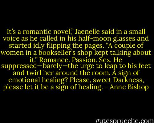 It’s a romantic novel,” Jaenelle said in a small voice as he called in his half-moon glasses and started idly flipping the pages. “A couple of women in a bookseller’s shop kept talking about it.” Romance. Passion. Sex. He suppressed—barely—the urge to leap to his feet and twirl her around the room. A sign of emotional healing? Please, sweet Darkness, please let it be a sign of healing. - Anne Bishop