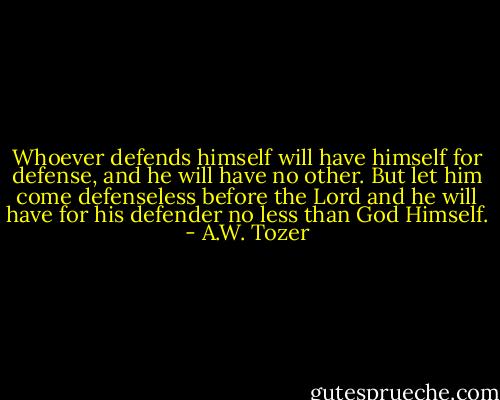 Whoever defends himself will have himself for defense, and he will have no other. But let him come defenseless before the Lord and he will have for his defender no less than God Himself. - A.W. Tozer