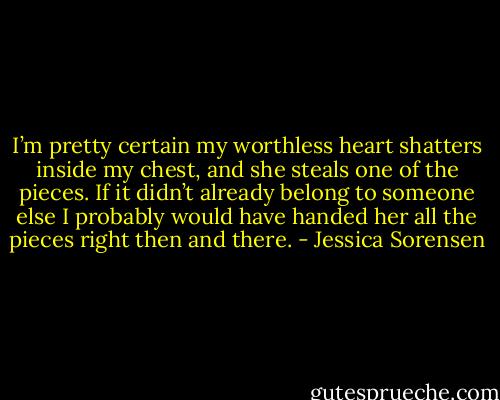 I’m pretty certain my worthless heart shatters inside my chest, and she steals one of the pieces. If it didn’t already belong to someone else I probably would have handed her all the pieces right then and there. - Jessica Sorensen