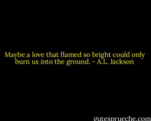 Maybe a love that flamed so bright could only burn us into the ground. - A.L. Jackson