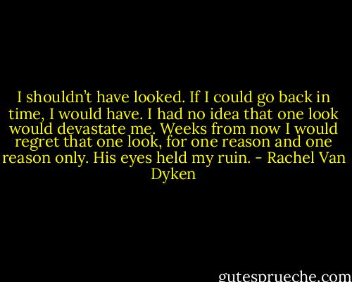 I shouldn’t have looked. If I could go back in time, I would have. I had no idea that one look would devastate me. Weeks from now I would regret that one look, for one reason and one reason only. His eyes held my ruin. - Rachel Van Dyken