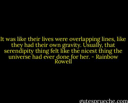 It was like their lives were overlapping lines, like they had their own gravity. Usually, that serendipity thing felt like the nicest thing the universe had ever done for her. - Rainbow Rowell
