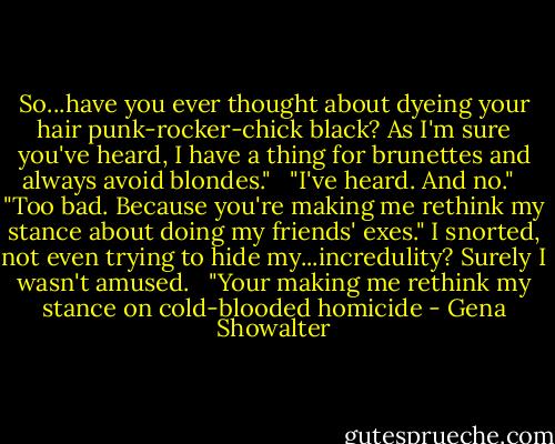 So...have you ever thought about dyeing your hair punk-rocker-chick black? As I'm sure you've heard, I have a thing for brunettes and always avoid blondes." <br /><br />"I've heard. And no." <br /><br />"Too bad. Because you're making me rethink my stance about doing my friends' exes." I snorted, not even trying to hide my...incredulity? Surely I wasn't amused. <br /><br />"Your making me rethink my stance on cold-blooded homicide - Gena Showalter