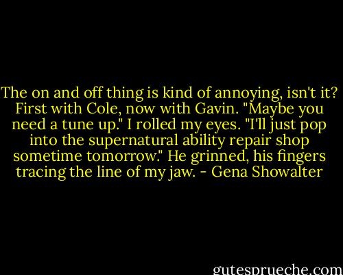 The on and off thing is kind of annoying, isn't it? First with Cole, now with Gavin. "Maybe you need a tune up." I rolled my eyes. "I'll just pop into the supernatural ability repair shop sometime tomorrow." He grinned, his fingers tracing the line of my jaw. - Gena Showalter