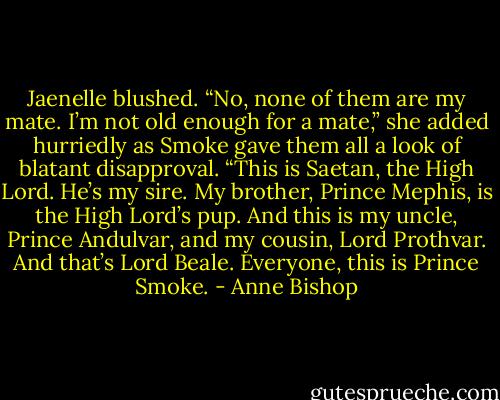 Jaenelle blushed. “No, none of them are my mate. I’m not old enough for a mate,” she added hurriedly as Smoke gave them all a look of blatant disapproval. “This is Saetan, the High Lord. He’s my sire. My brother, Prince Mephis, is the High Lord’s pup. And this is my uncle, Prince Andulvar, and my cousin, Lord Prothvar. And that’s Lord Beale. Everyone, this is Prince Smoke. - Anne Bishop
