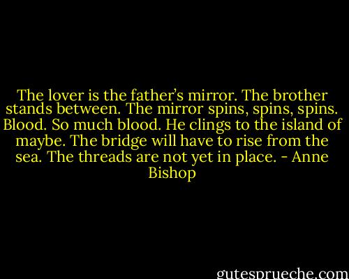 The lover is the father’s mirror. The brother stands between. The mirror spins, spins, spins. Blood. So much blood. He clings to the island of maybe. The bridge will have to rise from the sea. The threads are not yet in place. - Anne Bishop