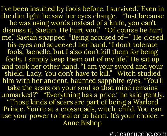 I’ve been insulted by fools before. I survived.” Even in the dim light he saw her eyes change. <br /><br />“Just because he was using words instead of a knife, you can’t dismiss it, Saetan. He hurt you.” <br /><br />“Of course he hurt me,” Saetan snapped. “Being accused of—” He closed his eyes and squeezed her hand. “I don’t tolerate fools, Jaenelle, but I also don’t kill them for being fools. I simply keep them out of my life.” He sat up and took her other hand. “I am your sword and your shield, Lady. You don’t have to kill.” <br /><br />Witch studied him with her ancient, haunted sapphire eyes. “You’ll take the scars on your soul so that mine remains unmarked?” <br /><br />“Everything has a price,” he said gently. “Those kinds of scars are part of being a Warlord Prince. You’re at a crossroads, witch-child. You can use your power to heal or to harm. It’s your choice. - Anne Bishop