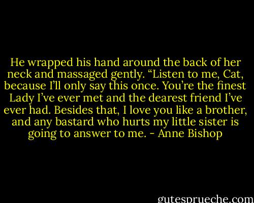He wrapped his hand around the back of her neck and massaged gently. “Listen to me, Cat, because I’ll only say this once. You’re the finest Lady I’ve ever met and the dearest friend I’ve ever had. Besides that, I love you like a brother, and any bastard who hurts my little sister is going to answer to me. - Anne Bishop