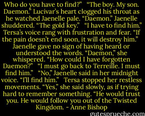 Who do you have to find?” <br /><br />“The boy. My son. Daemon.” Lucivar’s heart clogged his throat as he watched Jaenelle pale. “Daemon.” Jaenelle shuddered. “The gold key.” <br /><br />“I have to find him.” Tersa’s voice rang with frustration and fear. “If the pain doesn’t end soon, it will destroy him.” <br /><br />Jaenelle gave no sign of having heard or understood the words. “Daemon,” she whispered. “How could I have forgotten Daemon?” <br /><br />“I must go back to Terreille. I must find him.” <br /><br />“No,” Jaenelle said in her midnight voice. “I’ll find him.” <br /><br />Tersa stopped her restless movements. “Yes,” she said slowly, as if trying hard to remember something. “He would trust you. He would follow you out of the Twisted Kingdom. - Anne Bishop