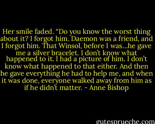 Her smile faded. “Do you know the worst thing about it? I forgot him. Daemon was a friend, and I forgot him. That Winsol, before I was…he gave me a silver bracelet. I don’t know what happened to it. I had a picture of him. I don’t know what happened to that either. And then he gave everything he had to help me, and when it was done, everyone walked away from him as if he didn’t matter. - Anne Bishop
