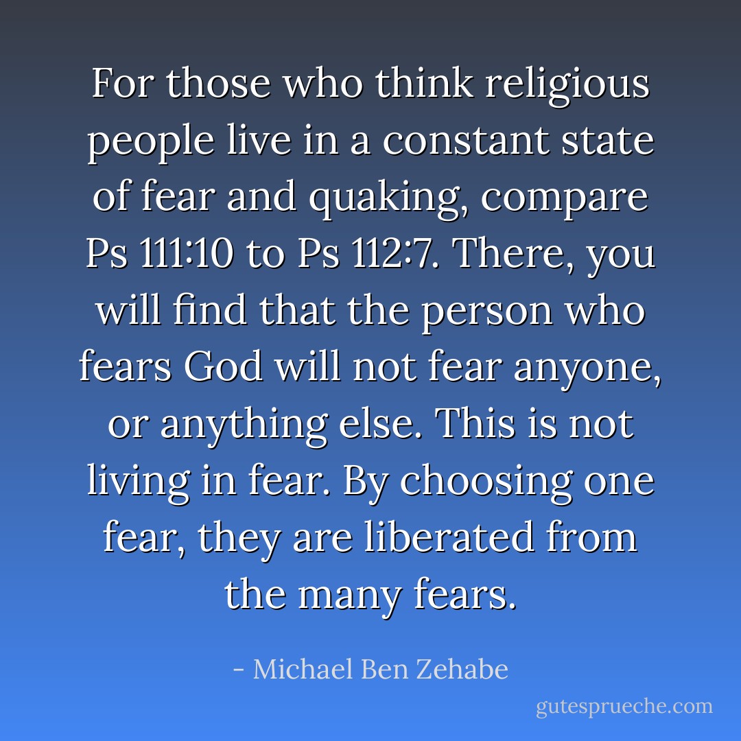 For those who think religious people live in a constant state of fear and quaking, compare Ps 111:10 to Ps 112:7. There, you will find that the person who fears God will not fear anyone, or anything else. This is not living in fear. By choosing one fear, they are liberated from the many fears. - Michael Ben Zehabe