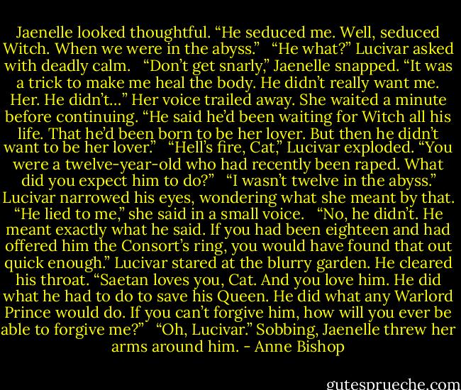 Jaenelle looked thoughtful. “He seduced me. Well, seduced Witch. When we were in the abyss.” <br /><br />“He what?” Lucivar asked with deadly calm. <br /><br />“Don’t get snarly,” Jaenelle snapped. “It was a trick to make me heal the body. He didn’t really want me. Her. He didn’t…” Her voice trailed away. She waited a minute before continuing. “He said he’d been waiting for Witch all his life. That he’d been born to be her lover. But then he didn’t want to be her lover.” <br /><br />“Hell’s fire, Cat,” Lucivar exploded. “You were a twelve-year-old who had recently been raped. What did you expect him to do?” <br /><br />“I wasn’t twelve in the abyss.” Lucivar narrowed his eyes, wondering what she meant by that. “He lied to me,” she said in a small voice. <br /><br />“No, he didn’t. He meant exactly what he said. If you had been eighteen and had offered him the Consort’s ring, you would have found that out quick enough.” Lucivar stared at the blurry garden. He cleared his throat. “Saetan loves you, Cat. And you love him. He did what he had to do to save his Queen. He did what any Warlord Prince would do. If you can’t forgive him, how will you ever be able to forgive me?” <br /><br />“Oh, Lucivar.” Sobbing, Jaenelle threw her arms around him. - Anne Bishop