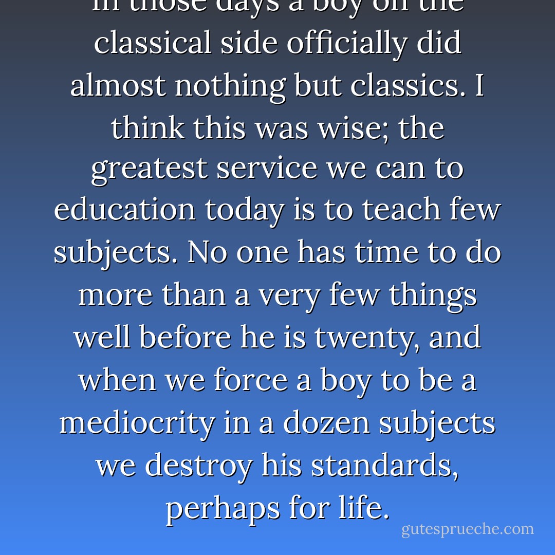 In those days a boy on the classical side officially did almost nothing but classics. I think this was wise; the greatest service we can to education today is to teach few subjects. No one has time to do more than a very few things well before he is twenty, and when we force a boy to be a mediocrity in a dozen subjects we destroy his standards, perhaps for life. - C.S. Lewis
