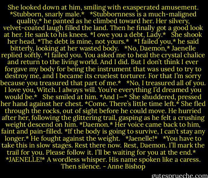 She looked down at him, smiling with exasperated amusement. *Stubborn, snarly male.* <br /><br />*Stubbornness is a much-maligned quality,* he panted as he climbed toward her. Her silvery, velvet-coated laugh filled the land. Then he finally got a good look at her. He sank to his knees. *I owe you a debt, Lady.* <br /><br />She shook her head. *The debt is mine, not yours.* <br /><br />*I failed you,* he said bitterly, looking at her wasted body. <br /><br />*No, Daemon,* Jaenelle replied softly. *I failed you. You asked me to heal the crystal chalice and return to the living world. And I did. But I don’t think I ever forgave my body for being the instrument that was used to try to destroy me, and I became its cruelest torturer. For that I’m sorry because you treasured that part of me.* <br /><br />*No, I treasured all of you. I love you, Witch. I always will. You’re everything I’d dreamed you would be.* <br /><br />She smiled at him. *And I—* She shuddered, pressed her hand against her chest. *Come. There’s little time left.* She fled through the rocks, out of sight before he could move. He hurried after her, following the glittering trail, gasping as he felt a crushing weight descend on him. *Daemon.* Her voice came back to him, faint and pain-filled. *If the body is going to survive, I can’t stay any longer.* He fought against the weight. <br /><br />*Jaenelle!* <br /><br />*You have to take this in slow stages. Rest there now. Rest, Daemon. I’ll mark the trail for you. Please follow it. I’ll be waiting for you at the end.* <br /><br />*JAENELLE!* A wordless whisper. His name spoken like a caress. Then silence. - Anne Bishop