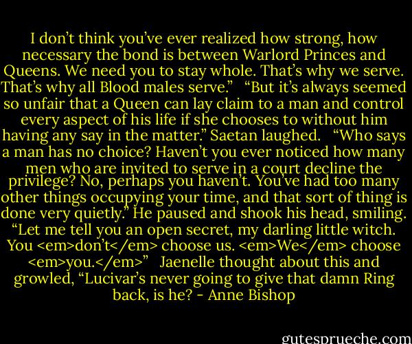 I don’t think you’ve ever realized how strong, how necessary the bond is between Warlord Princes and Queens. We need you to stay whole. That’s why we serve. That’s why all Blood males serve.” <br /><br />“But it’s always seemed so unfair that a Queen can lay claim to a man and control every aspect of his life if she chooses to without him having any say in the matter.” Saetan laughed. <br /><br />“Who says a man has no choice? Haven’t you ever noticed how many men who are invited to serve in a court decline the privilege? No, perhaps you haven’t. You’ve had too many other things occupying your time, and that sort of thing is done very quietly.” He paused and shook his head, smiling. “Let me tell you an open secret, my darling little witch. You <em>don’t</em> choose us. <em>We</em> choose <em>you.</em>” <br /><br />Jaenelle thought about this and growled, “Lucivar’s never going to give that damn Ring back, is he? - Anne Bishop