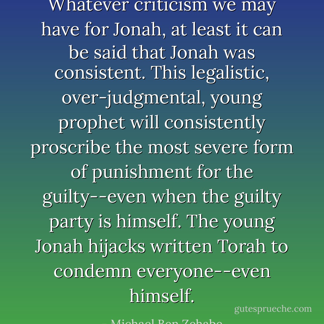 Whatever criticism we may have for Jonah, at least it can be said that Jonah was consistent. This legalistic, over-judgmental, young prophet will consistently proscribe the most severe form of punishment for the guilty--even when the guilty party is himself. The young Jonah hijacks written Torah to condemn everyone--even himself. - Michael Ben Zehabe
