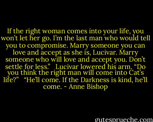 If the right woman comes into your life, you won’t let her go. I’m the last man who would tell you to compromise. Marry someone you can love and accept as she is, Lucivar. Marry someone who will love and accept you. Don’t settle for less.” <br /><br />Lucivar lowered his arm. “Do you think the right man will come into Cat’s life?” <br /><br />“He’ll come. If the Darkness is kind, he’ll come. - Anne Bishop