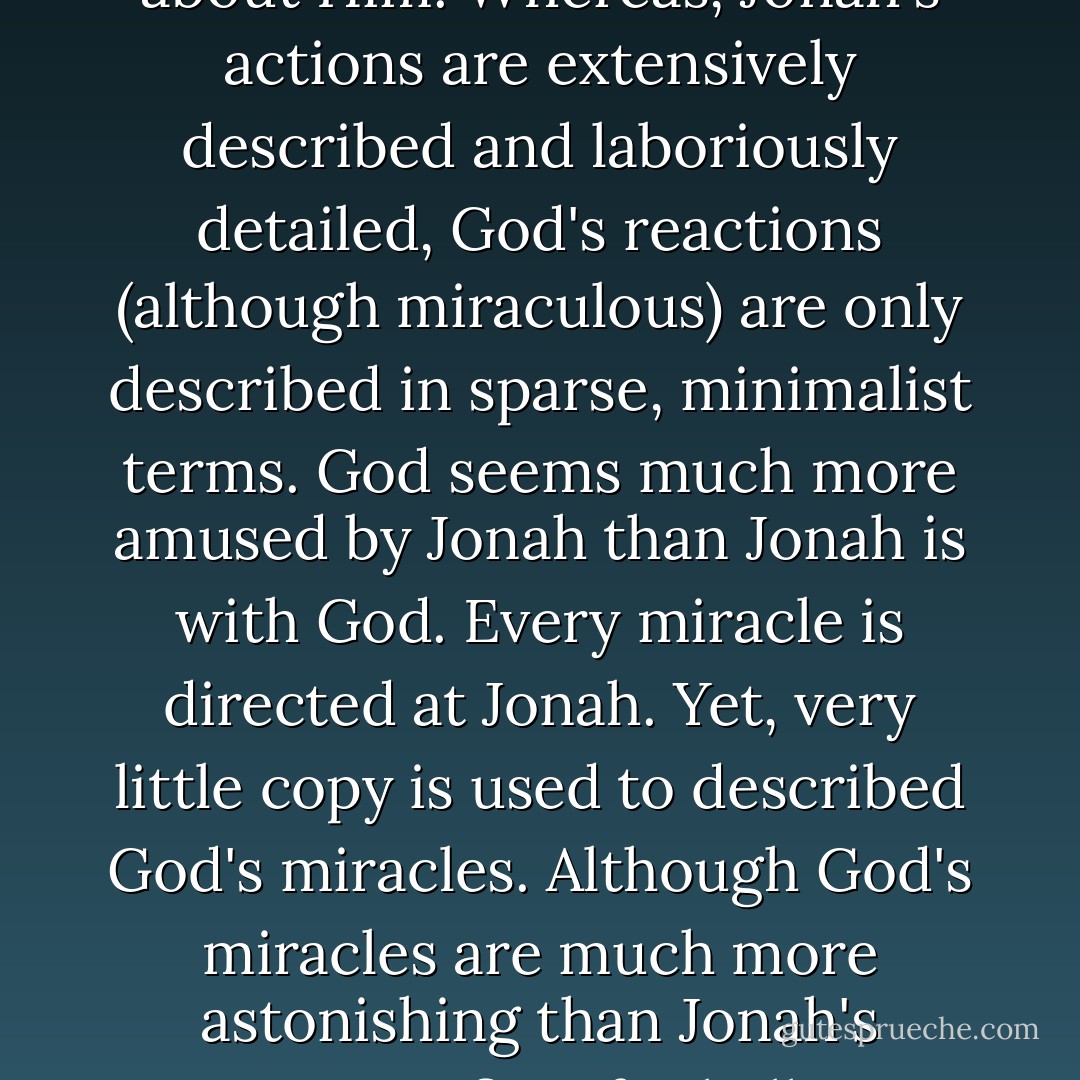 There is a payoff for examining the divine author's literary style. It will tell you something about Him. Whereas, Jonah's actions are extensively described and laboriously detailed, God's reactions (although miraculous) are only described in sparse, minimalist terms.<br />God seems much more amused by Jonah than Jonah is with God. Every miracle is directed at Jonah. Yet, very little copy is used to described God's miracles. Although God's miracles are much more astonishing than Jonah's immature fits of rebellion, more copy is dedicated to Jonah. - Michael Ben Zehabe