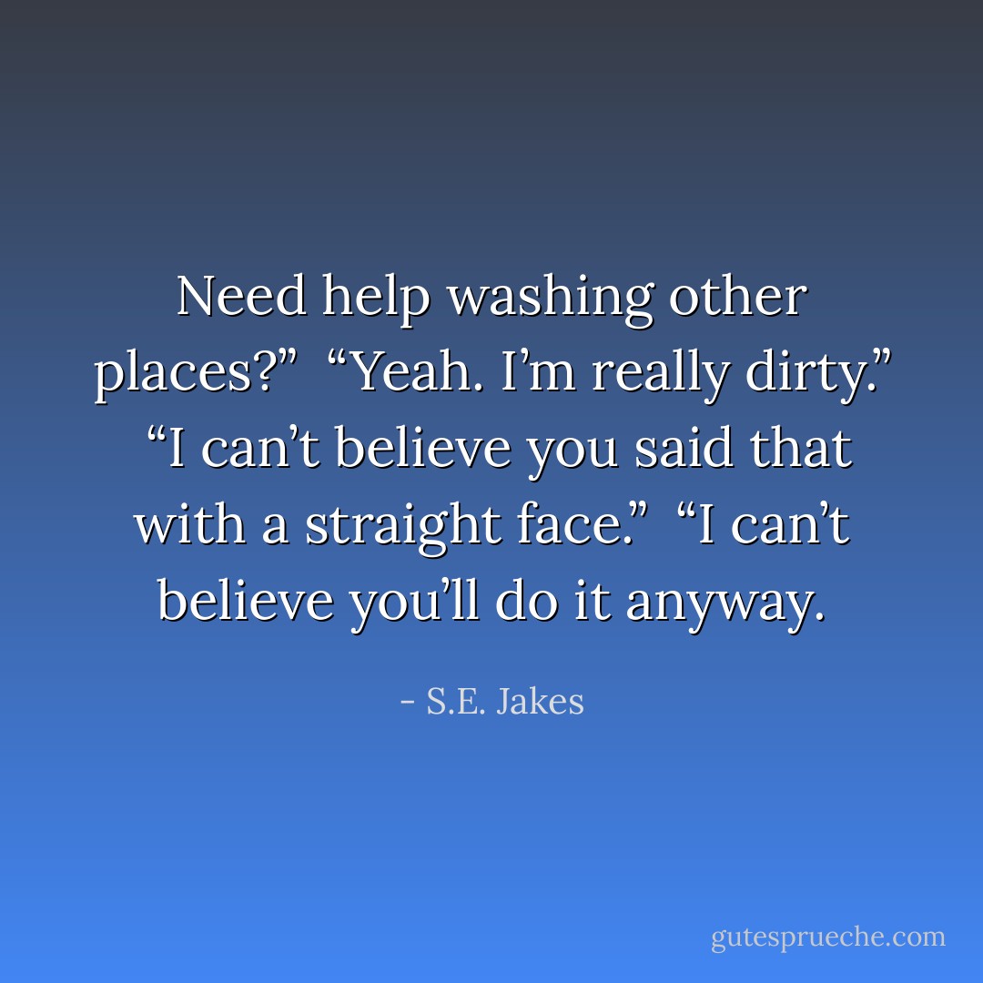 Need help washing other places?”<br /><br />“Yeah. I’m really dirty.”<br /><br />“I can’t believe you said that with a straight face.”<br /><br />“I can’t believe you’ll do it anyway. - S.E. Jakes