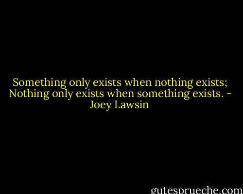 Something only exists when nothing exists; Nothing only exists when something exists. - Joey Lawsin