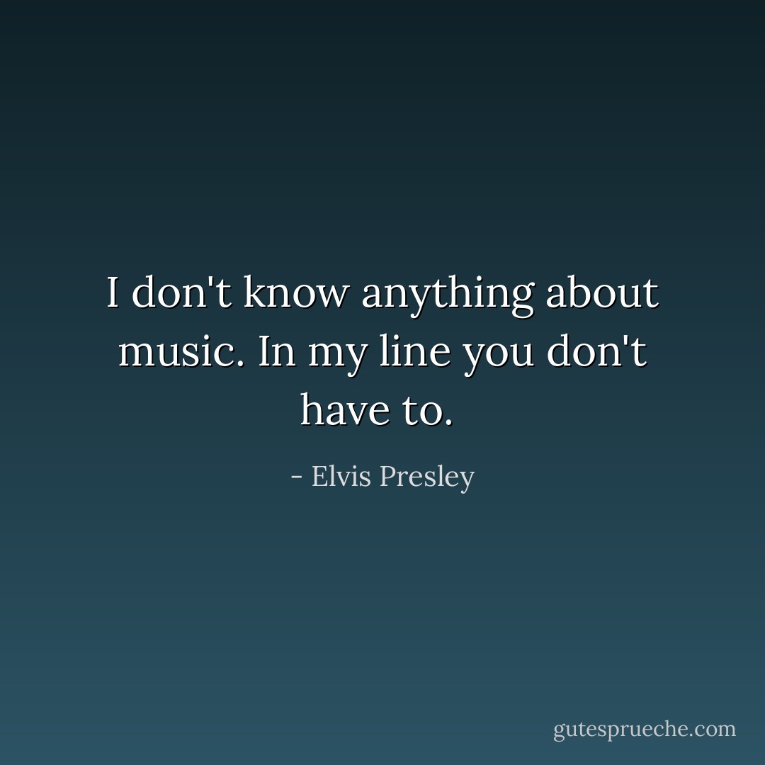 I don't know anything about music. In my line you don't have to.  - Elvis Presley