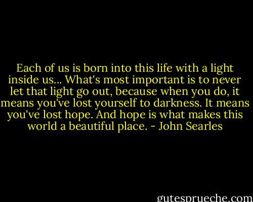 Each of us is born into this life with a light inside us... What's most important is to never let that light go out, because when you do, it means you've lost yourself to darkness. It means you've lost hope. And hope is what makes this world a beautiful place. - John Searles