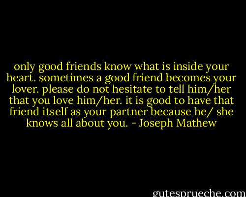 only good friends know what is inside your heart. sometimes a good friend becomes your lover. please do not hesitate to tell him/her that you love him/her. it is good to have that friend itself as your partner because he/ she knows all about you. - Joseph Mathew