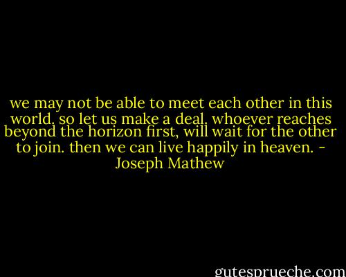 we may not be able to meet each other in this world. so let us make a deal. whoever reaches beyond the horizon first, will wait for the other to join. then we can live happily in heaven. - Joseph Mathew