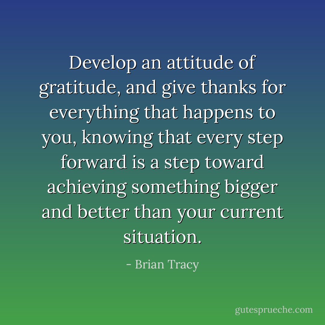 Develop an attitude of gratitude, and give thanks for everything that happens to you, knowing that every step forward is a step toward achieving something bigger and better than your current situation. - Brian Tracy
