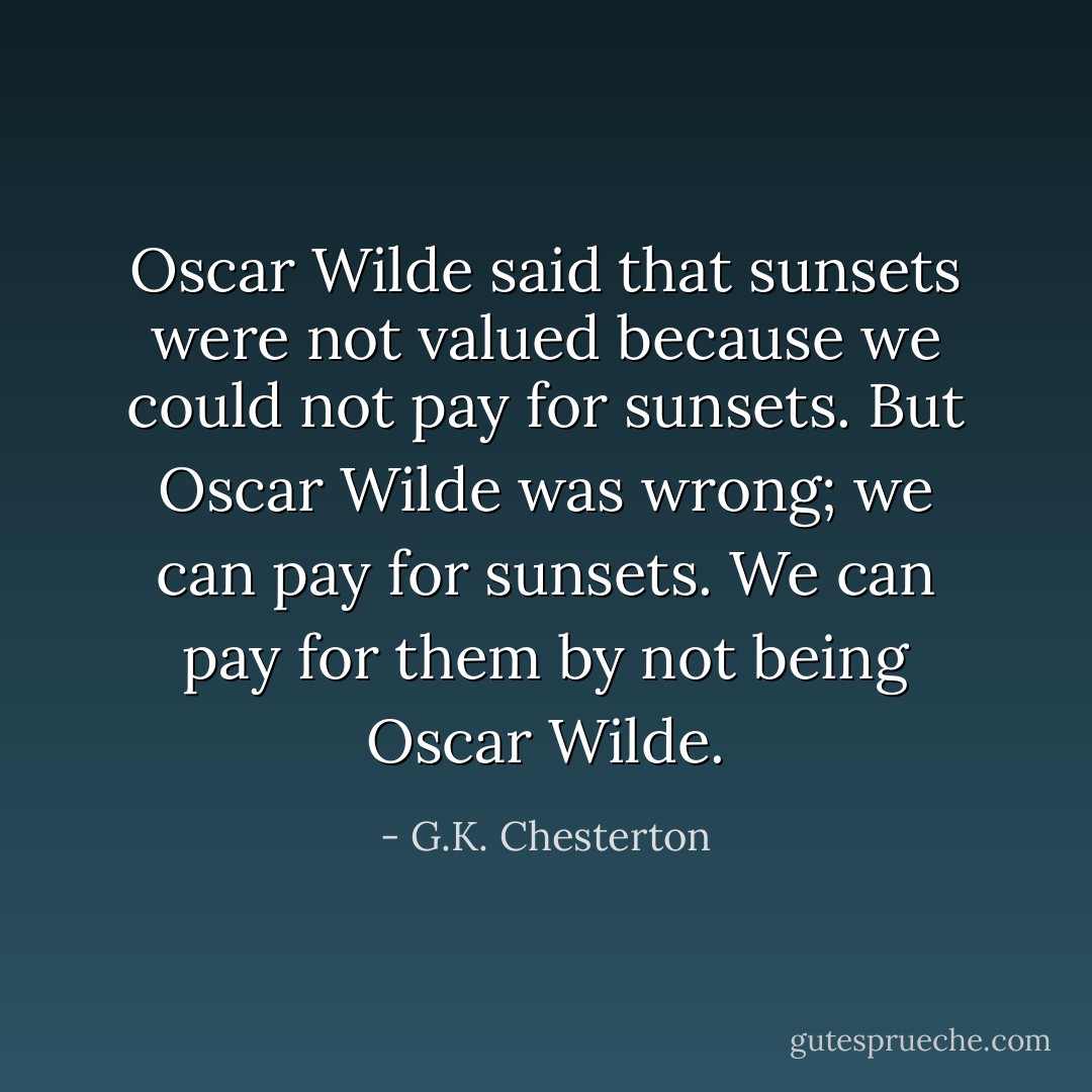 Oscar Wilde said that sunsets were not valued because we could not pay for sunsets. But Oscar Wilde was wrong; we can pay for sunsets. We can pay for them by not being Oscar Wilde. - G.K. Chesterton