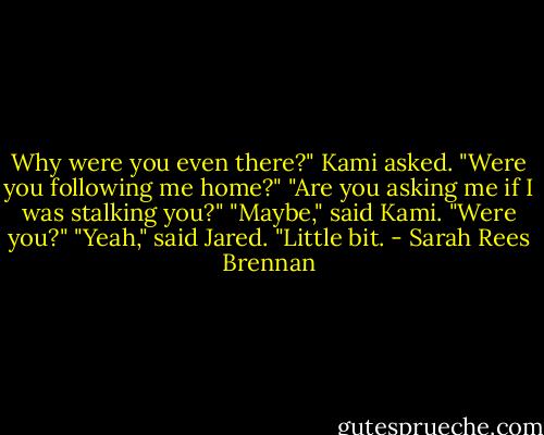 Why were you even there?" Kami asked. "Were you following me home?"<br />"Are you asking me if I was stalking you?"<br />"Maybe," said Kami. "Were you?"<br />"Yeah," said Jared. "Little bit. - Sarah Rees Brennan