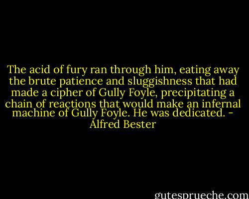 The acid of fury ran through him, eating away the brute patience and sluggishness that had made a cipher of Gully Foyle, precipitating a chain of reactions that would make an infernal machine of Gully Foyle. He was dedicated. - Alfred Bester