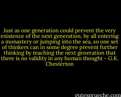 Just as one generation could prevent the very existence of the next generation, by all entering a monastery or jumping into the sea, so one set of thinkers can in some degree prevent further thinking by teaching the next generation that there is no validity in any human thought - G.K. Chesterton