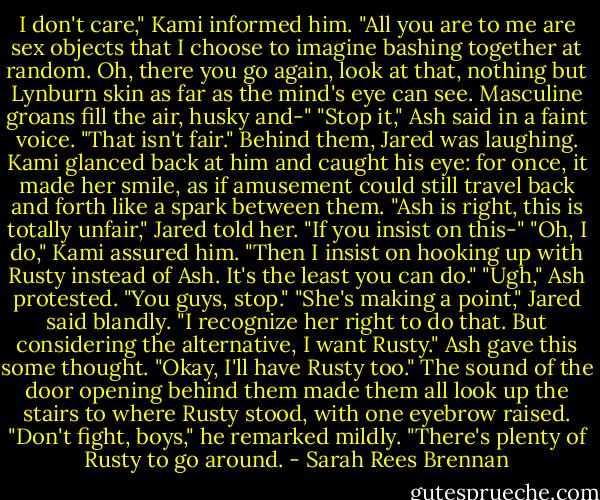 I don't care," Kami informed him. "All you are to me are sex objects that I choose to imagine bashing together at random. Oh, there you go again, look at that, nothing but Lynburn skin as far as the mind's eye can see. Masculine groans fill the air, husky and-"<br />"Stop it," Ash said in a faint voice. "That isn't fair."<br />Behind them, Jared was laughing. Kami glanced back at him and caught his eye: for once, it made her smile, as if amusement could still travel back and forth like a spark between them.<br />"Ash is right, this is totally unfair," Jared told her. "If you insist on this-"<br />"Oh, I do," Kami assured him.<br />"Then I insist on hooking up with Rusty instead of Ash. It's the least you can do."<br />"Ugh," Ash protested. "You guys, stop."<br />"She's making a point," Jared said blandly. "I recognize her right to do that. But considering the alternative, I want Rusty."<br />Ash gave this some thought. "Okay, I'll have Rusty too."<br />The sound of the door opening behind them made them all look up the stairs to where Rusty stood, with one eyebrow raised.<br />"Don't fight, boys," he remarked mildly. "There's plenty of Rusty to go around. - Sarah Rees Brennan