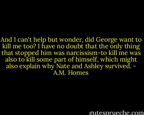 And I can't help but wonder, did George want to kill me too? I have no doubt that the only thing that stopped him was narcissism-to kill me was also to kill some part of himself, which might also explain why Nate and Ashley survived. - A.M. Homes