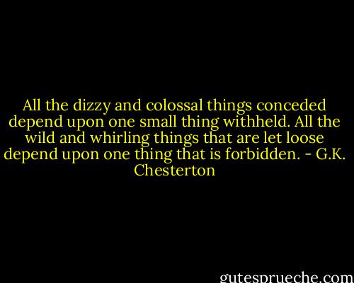 All the dizzy and colossal things conceded depend upon one small thing withheld. All the wild and whirling things that are let loose depend upon one thing that is forbidden. - G.K. Chesterton