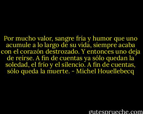 Por mucho valor, sangre fría y humor que uno acumule a lo largo de su vida, siempre acaba con el corazón destrozado. Y entonces uno deja de reírse. A fin de cuentas ya sólo quedan la soledad, el frío y el silencio. A fin de cuentas, sólo queda la muerte. - Michel Houellebecq
