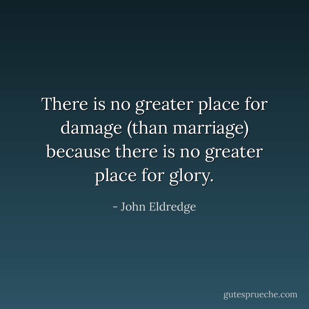 There is no greater place for damage (than marriage) because there is no greater place for glory. - John Eldredge