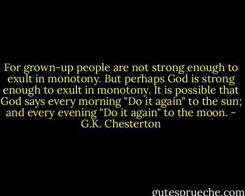 For grown-up people are not strong enough to exult in monotony. But perhaps God is strong enough to exult in monotony. It is possible that God says every morning "Do it again" to the sun; and every evening "Do it again" to the moon. - G.K. Chesterton