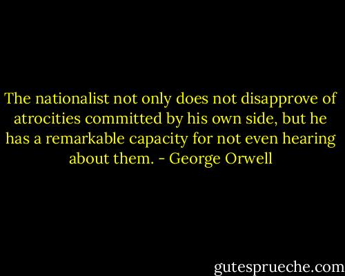 The nationalist not only does not disapprove of atrocities committed by his own side, but he has a remarkable capacity for not even hearing about them. - George Orwell
